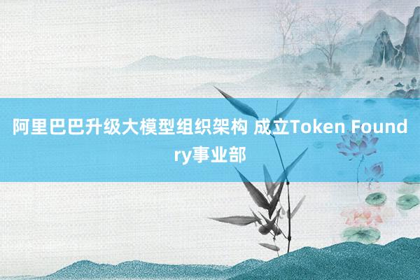 阿里巴巴升级大模型组织架构 成立Token Foundry事业部