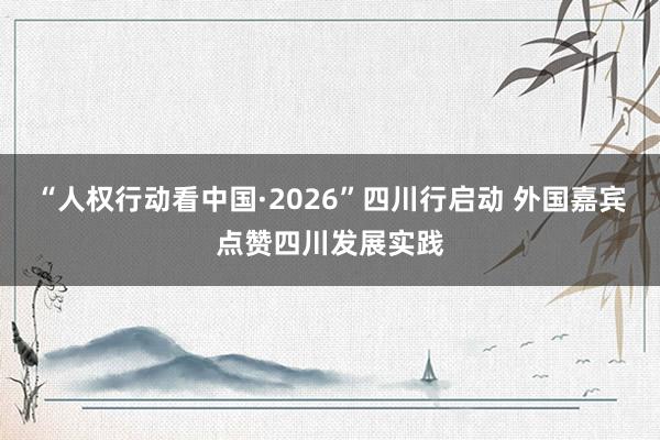 “人权行动看中国·2026”四川行启动 外国嘉宾点赞四川发展实践