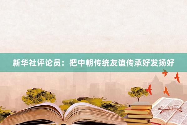 新华社评论员：把中朝传统友谊传承好发扬好