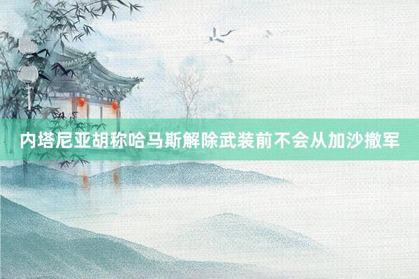 内塔尼亚胡称哈马斯解除武装前不会从加沙撤军