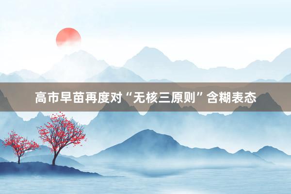 高市早苗再度对“无核三原则”含糊表态