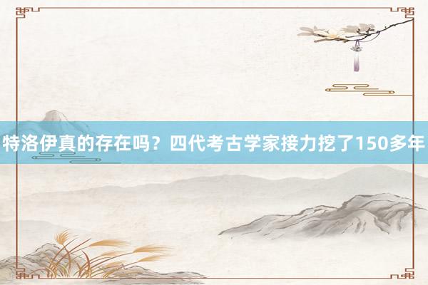 特洛伊真的存在吗？四代考古学家接力挖了150多年