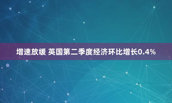 增速放缓 英国第二季度经济环比增长0.4%