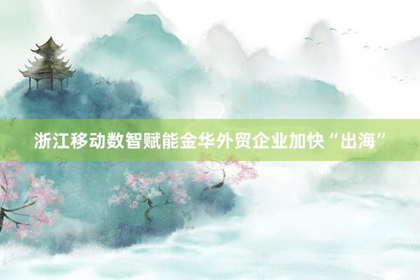 浙江移动数智赋能金华外贸企业加快“出海”