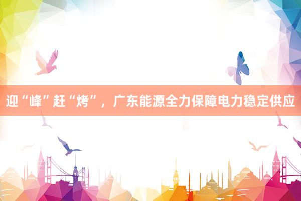 迎“峰”赶“烤”，广东能源全力保障电力稳定供应