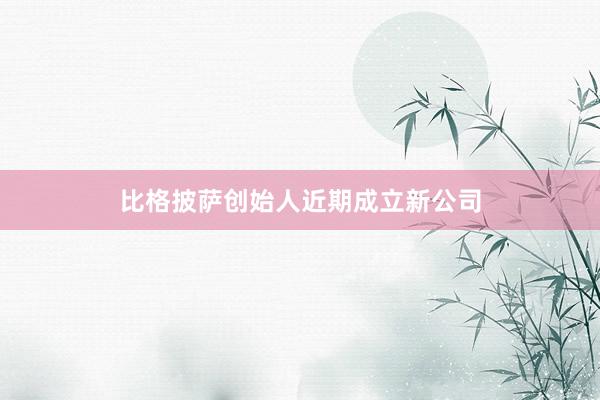 比格披萨创始人近期成立新公司