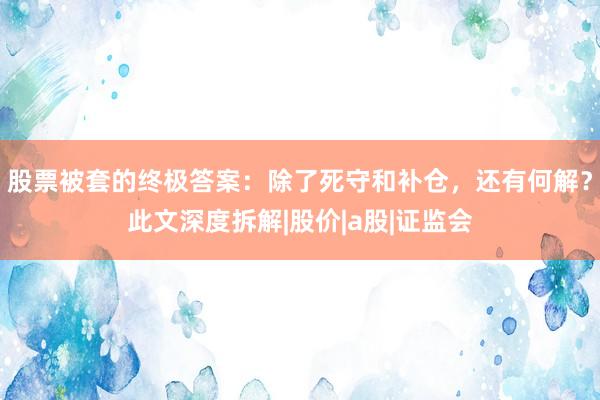 股票被套的终极答案：除了死守和补仓，还有何解？此文深度拆解|股价|a股|证监会