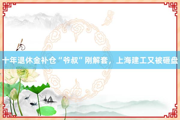 十年退休金补仓“爷叔”刚解套，上海建工又被砸盘