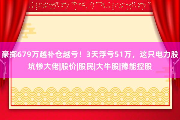 豪掷679万越补仓越亏！3天浮亏51万，这只电力股坑惨大佬|股价|股民|大牛股|豫能控股