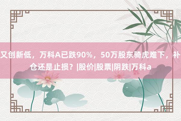 又创新低，万科A已跌90%，50万股东骑虎难下，补仓还是止损？|股价|股票|阴跌|万科a