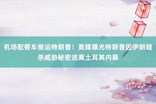机场配餐车偷运特朗普！美媒曝光特朗普因伊朗暗杀威胁秘密逃离土耳其内幕