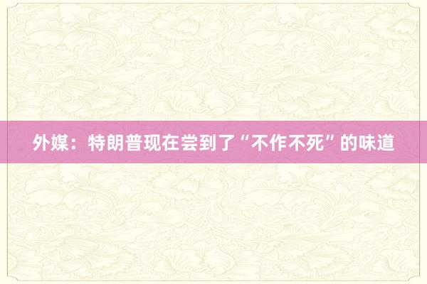外媒：特朗普现在尝到了“不作不死”的味道
