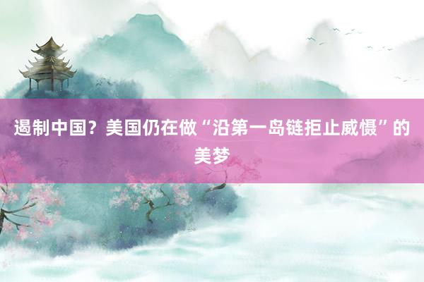 遏制中国？美国仍在做“沿第一岛链拒止威慑”的美梦