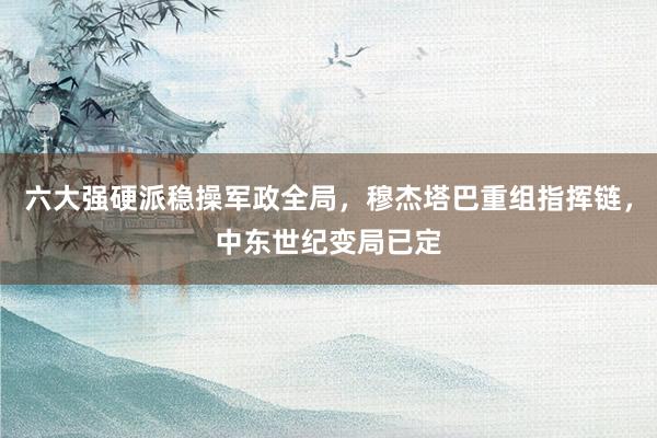 六大强硬派稳操军政全局，穆杰塔巴重组指挥链，中东世纪变局已定