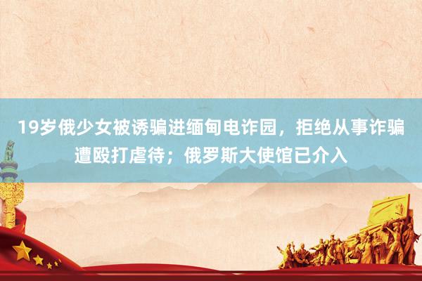 19岁俄少女被诱骗进缅甸电诈园，拒绝从事诈骗遭殴打虐待；俄罗斯大使馆已介入