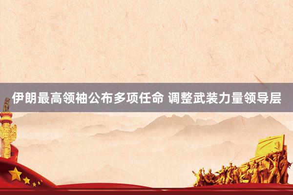 伊朗最高领袖公布多项任命 调整武装力量领导层