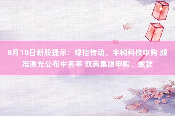 8月10日新股提示：绿控传动、宇树科技申购 频准激光公布中签率 双英集团申购、缴款