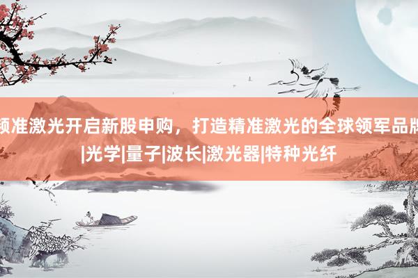 频准激光开启新股申购，打造精准激光的全球领军品牌|光学|量子|波长|激光器|特种光纤