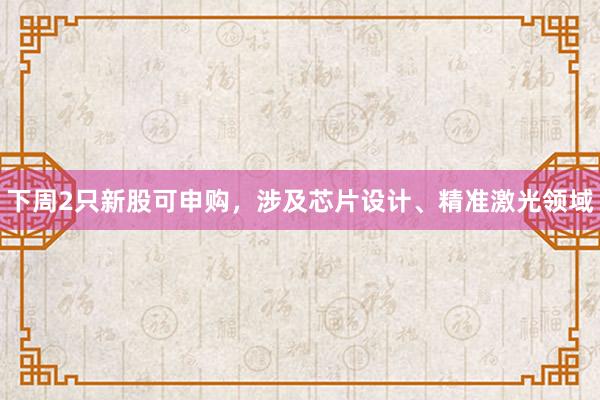 下周2只新股可申购，涉及芯片设计、精准激光领域