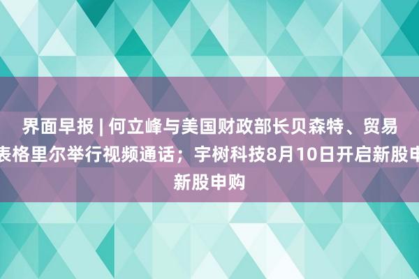 界面早报 | 何立峰与美国财政部长贝森特、贸易代表格里尔举行视频通话；宇树科技8月10日开启新股申购