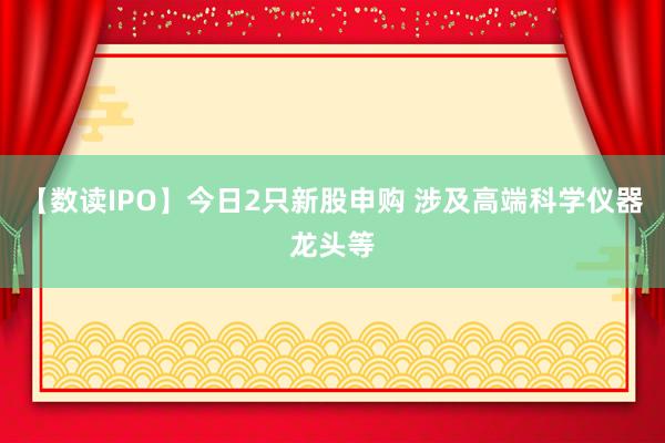 【数读IPO】今日2只新股申购 涉及高端科学仪器龙头等