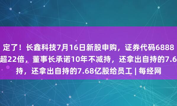 定了！长鑫科技7月16日新股申购，证券代码688825！上半年净利暴涨超22倍，董事长承诺10年不减持，还拿出自持的7.68亿股给员工 | 每经网