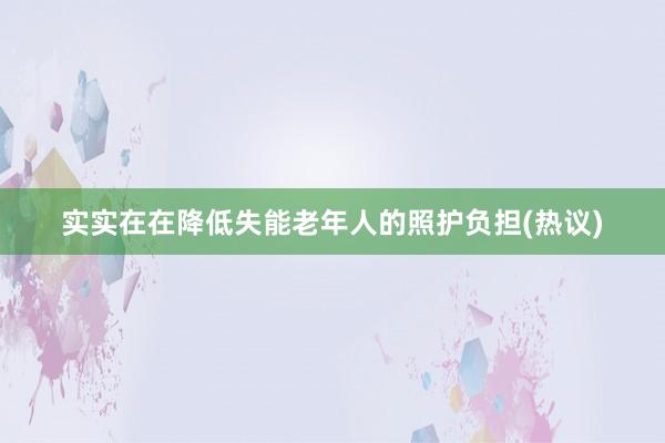实实在在降低失能老年人的照护负担(热议)