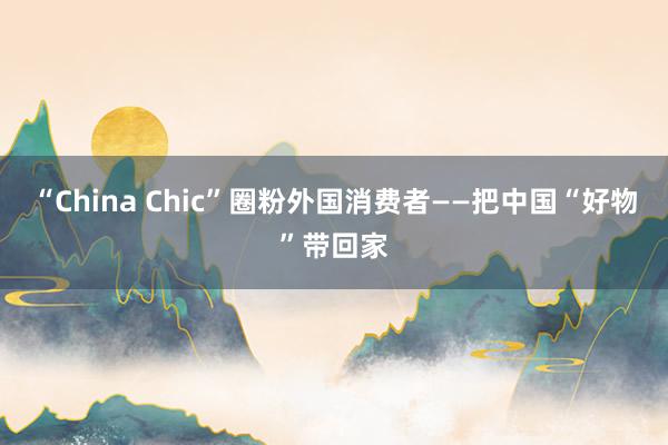 “China Chic”圈粉外国消费者——把中国“好物”带回家