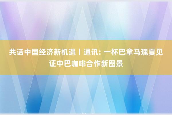 共话中国经济新机遇丨通讯: 一杯巴拿马瑰夏见证中巴咖啡合作新图景