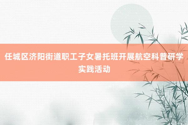 任城区济阳街道职工子女暑托班开展航空科普研学实践活动