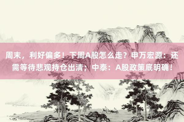 周末，利好偏多！下周A股怎么走？申万宏源：还需等待悲观持仓出清；中泰：A股政策底明确！
