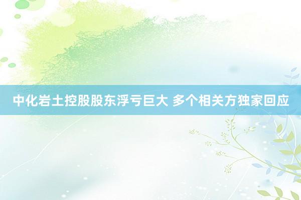 中化岩土控股股东浮亏巨大 多个相关方独家回应