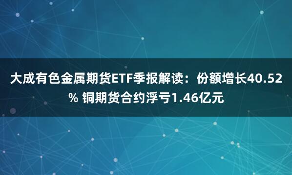 大成有色金属期货ETF季报解读：份额增长40.52% 铜期货合约浮亏1.46亿元