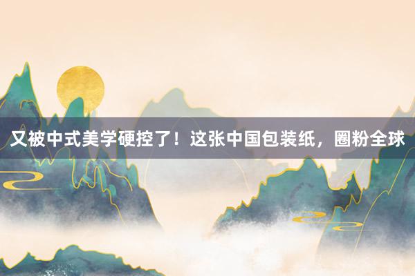 又被中式美学硬控了！这张中国包装纸，圈粉全球