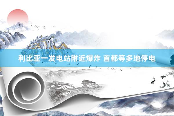 利比亚一发电站附近爆炸 首都等多地停电
