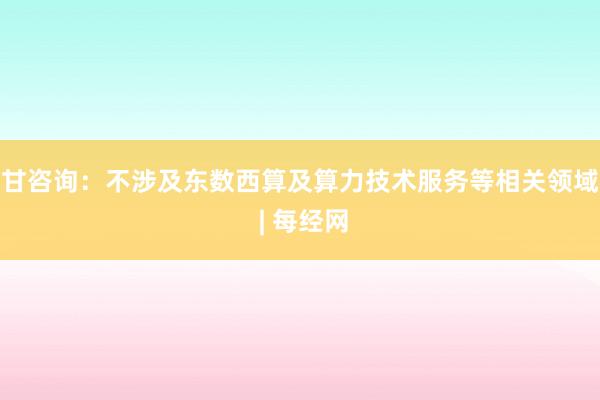 甘咨询：不涉及东数西算及算力技术服务等相关领域 | 每经网