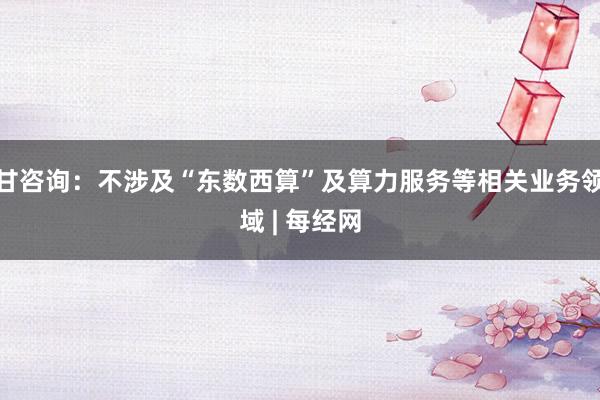 甘咨询：不涉及“东数西算”及算力服务等相关业务领域 | 每经网