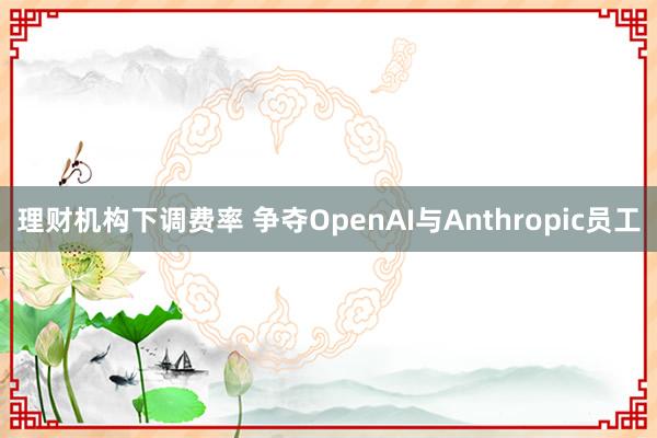 理财机构下调费率 争夺OpenAI与Anthropic员工