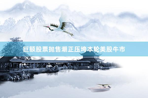 巨额股票抛售潮正压垮本轮美股牛市