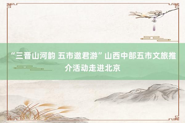 “三晋山河韵 五市邀君游”山西中部五市文旅推介活动走进北京