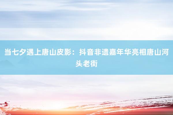 当七夕遇上唐山皮影：抖音非遗嘉年华亮相唐山河头老街