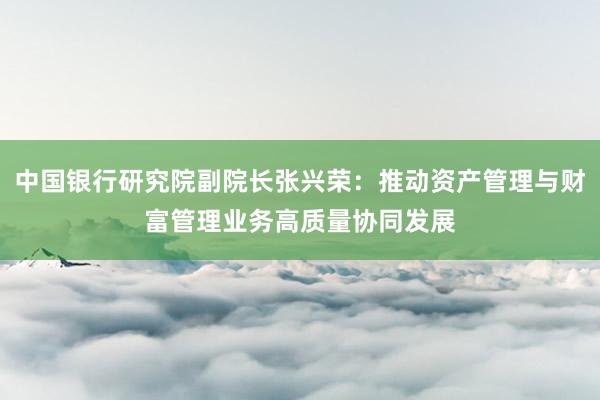 中国银行研究院副院长张兴荣：推动资产管理与财富管理业务高质量协同发展