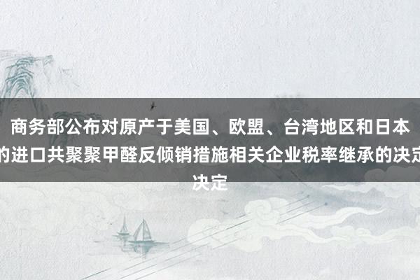 商务部公布对原产于美国、欧盟、台湾地区和日本的进口共聚聚甲醛反倾销措施相关企业税率继承的决定