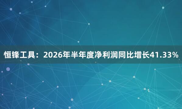 恒锋工具：2026年半年度净利润同比增长41.33%