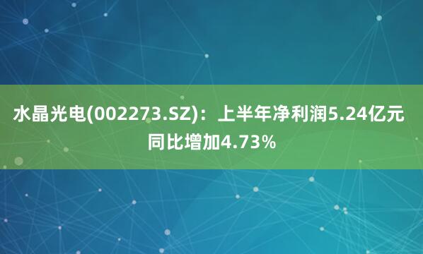 水晶光电(002273.SZ)：上半年净利润5.24亿元 同比增加4.73%