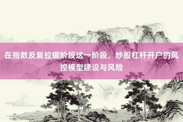 在指数反复拉锯阶段这一阶段，炒股杠杆开户的风控模型建设与风险