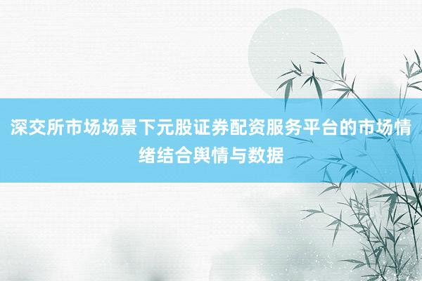 深交所市场场景下元股证券配资服务平台的市场情绪结合舆情与数据