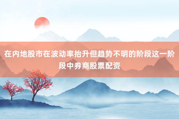 在内地股市在波动率抬升但趋势不明的阶段这一阶段中券商股票配资