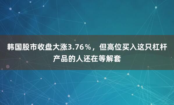 韩国股市收盘大涨3.76％，但高位买入这只杠杆产品的人还在等解套
