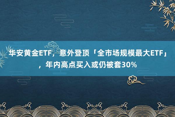 华安黄金ETF，意外登顶「全市场规模最大ETF」，年内高点买入或仍被套30%